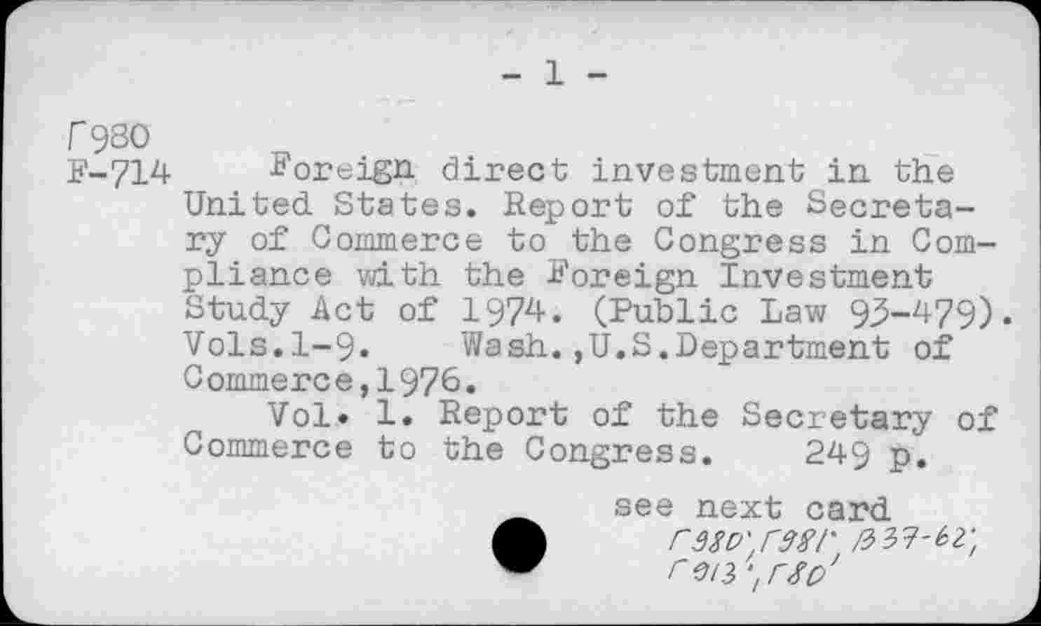 ﻿- 1 -
f9S0
F-714 Foreign direct investment in the United. States. Report of the Secretary of Commerce to the Congress in Compliance with the Foreign Investment Study Act of 1974. (Public Law 95-479)« Vols.1-9. Wash.,U.S.Department of Commerce,1976.
Vol* 1. Report of the Secretary of Commerce to the Congress. 249 p.
see next card A	rwD'.rwr /3 37-^;
w	i~ei3‘lrSo'